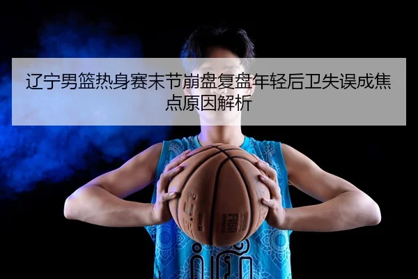 辽宁男篮热身赛末节崩盘复盘年轻后卫失误成焦点原因解析